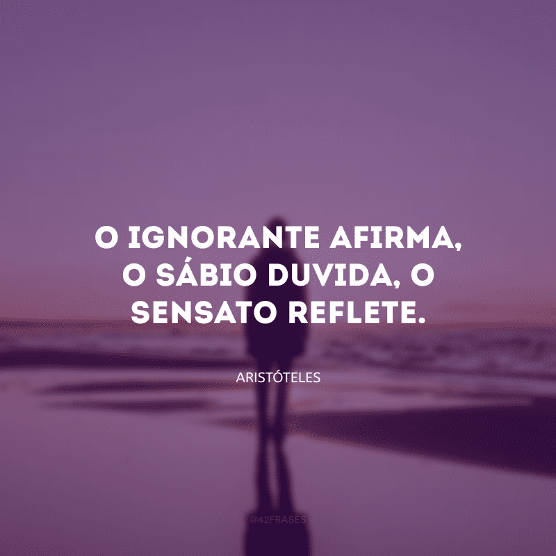 O ignorante afirma, o sábio duvida, o sensato reflete.