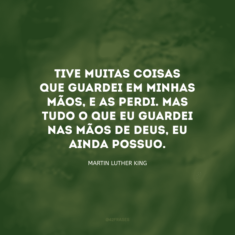 Tive muitas coisas que guardei em minhas mãos, e as perdi. Mas tudo o que eu guardei nas mãos de Deus, eu ainda possuo.