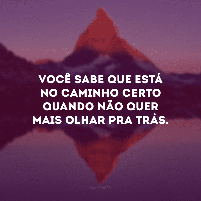 Você sabe que está no caminho certo quando não quer mais olhar pra trás. 