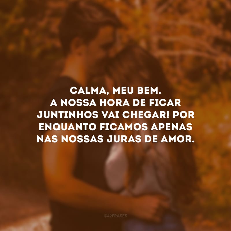 Calma, meu bem. A nossa hora de ficar juntinhos vai chegar! Por enquanto ficamos apenas nas nossas juras de amor. 