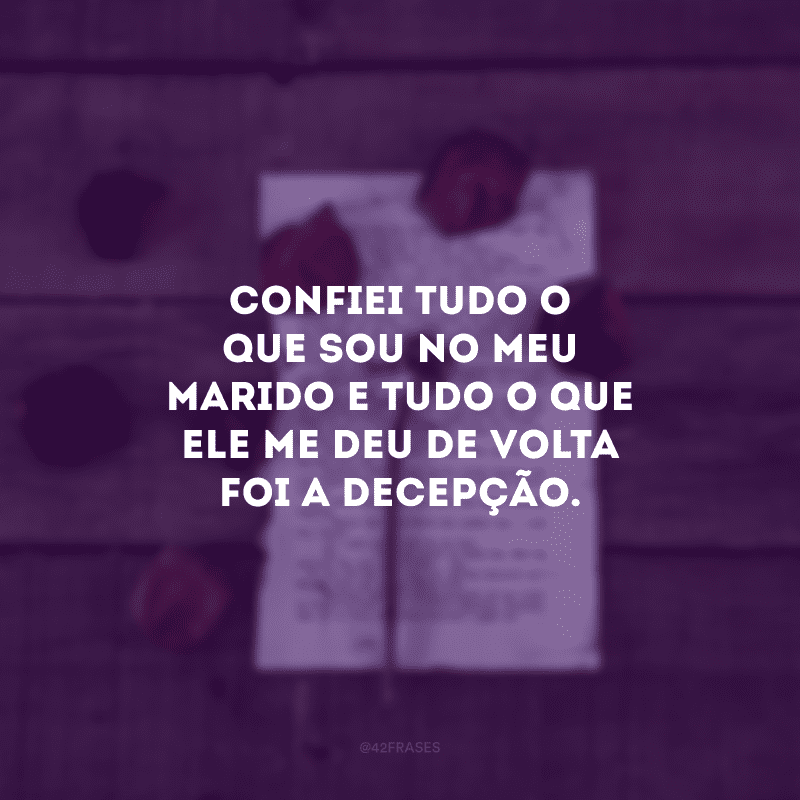 Confiei tudo o que sou no meu marido e tudo o que ele me deu de volta foi a decepção.