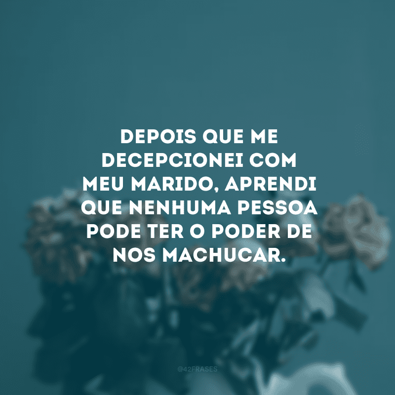 Depois que me decepcionei com meu marido, aprendi que nenhuma pessoa pode ter o poder de nos machucar.