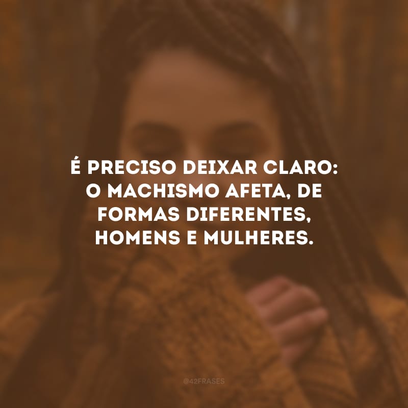 É preciso deixar claro: o machismo afeta, de formas diferentes, homens e mulheres. 