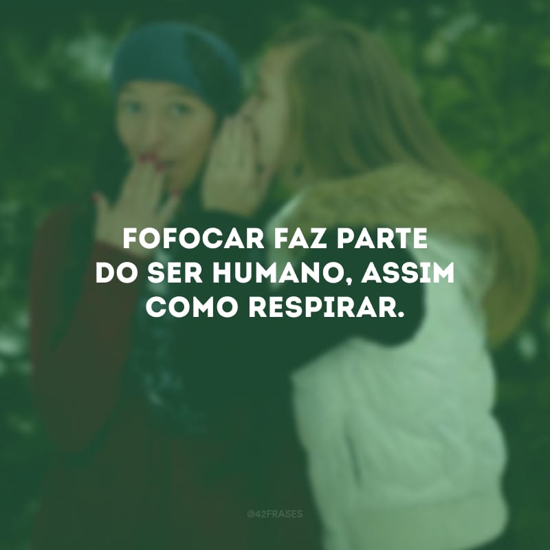 Fofocar faz parte do ser humano, assim como respirar.