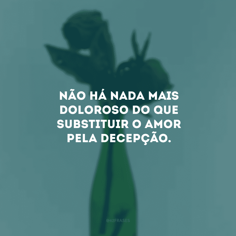 Não há nada mais doloroso do que substituir o amor pela decepção.