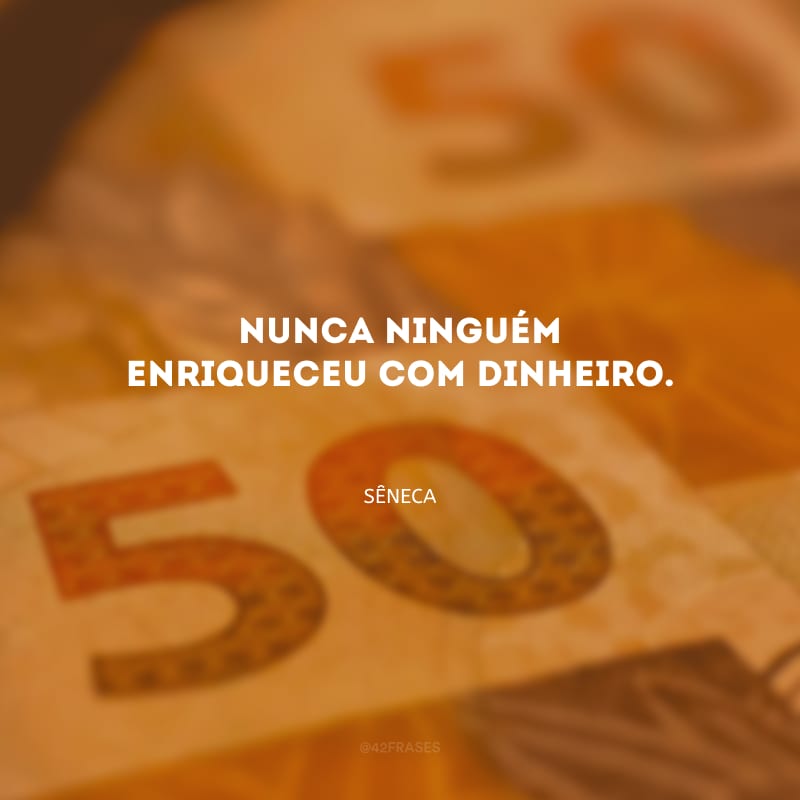 Nunca ninguém enriqueceu com dinheiro.