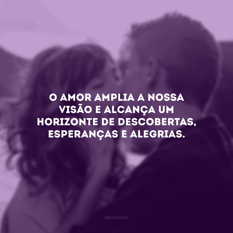 O amor amplia a nossa visão e alcança um horizonte de descobertas, esperanças e alegrias.