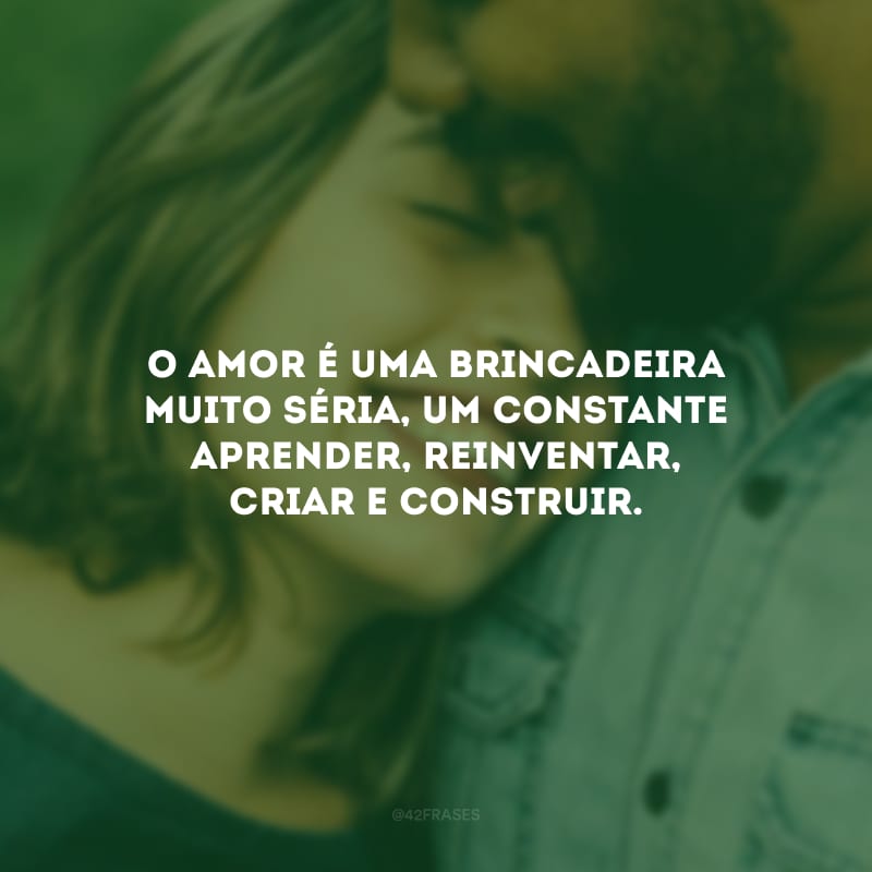 O amor é uma brincadeira muito séria, um constante aprender, reinventar, criar e construir.