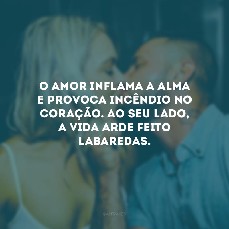 O amor inflama a alma e provoca incêndio no coração. Ao seu lado, a vida arde feito labaredas.