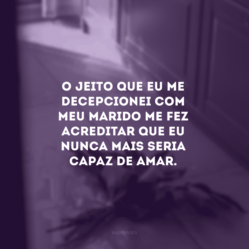 O jeito que eu me decepcionei com meu marido me fez acreditar que eu nunca mais seria capaz de amar.