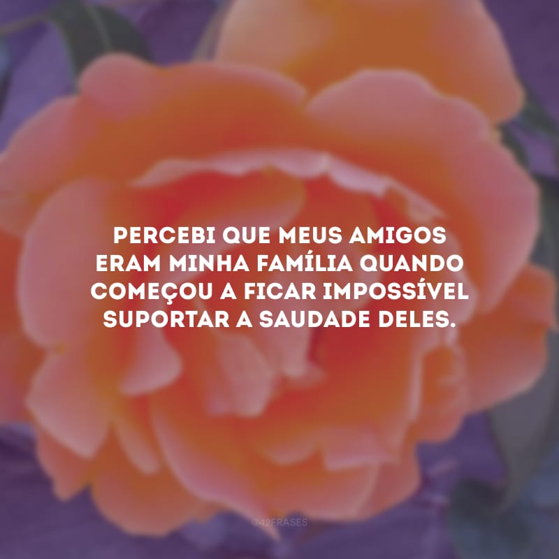 Percebi que meus amigos eram minha família quando começou a ficar impossível suportar a saudade deles.