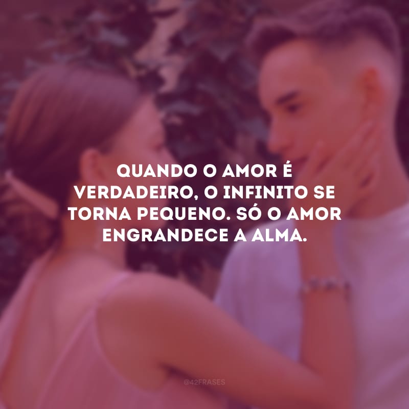 Quando o amor é verdadeiro, o infinito se torna pequeno. Só o amor engrandece a alma.