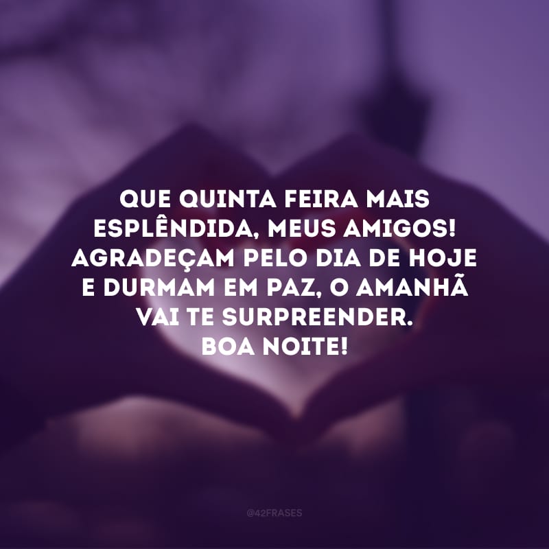 Que quinta-feira mais esplêndida, meus amigos! Agradeçam pelo dia de hoje e durmam em paz, o amanhã vai te surpreender. Boa noite!