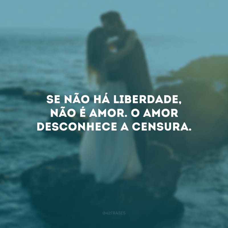 Se não há liberdade, não é amor. O amor desconhece a censura.