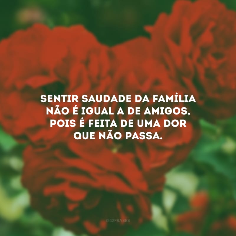 Sentir saudade da família não é igual a de amigos, pois é feita de uma dor que não passa.