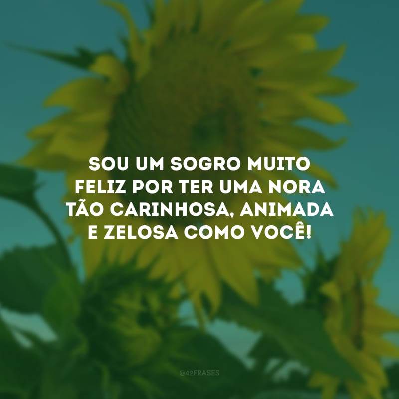 Sou um sogro muito feliz por ter uma nora tão carinhosa, animada e zelosa como você!