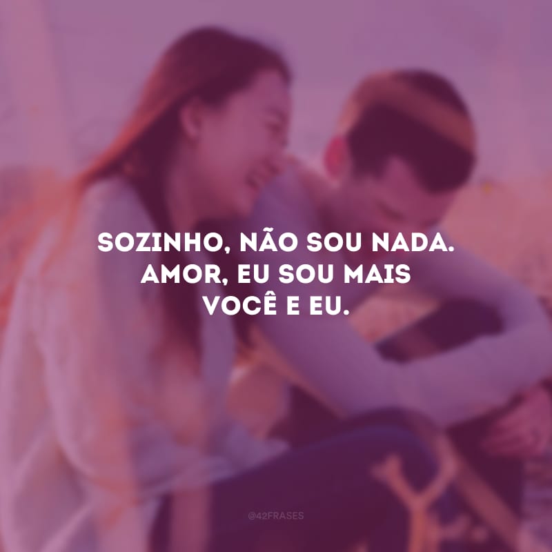 Sozinho, não sou nada. Amor, eu sou mais você e eu.