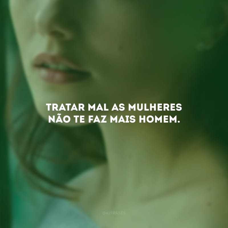 Tratar mal as mulheres não te faz mais homem. 