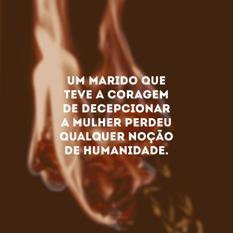 Um marido que teve a coragem de decepcionar a mulher perdeu qualquer noção de humanidade.