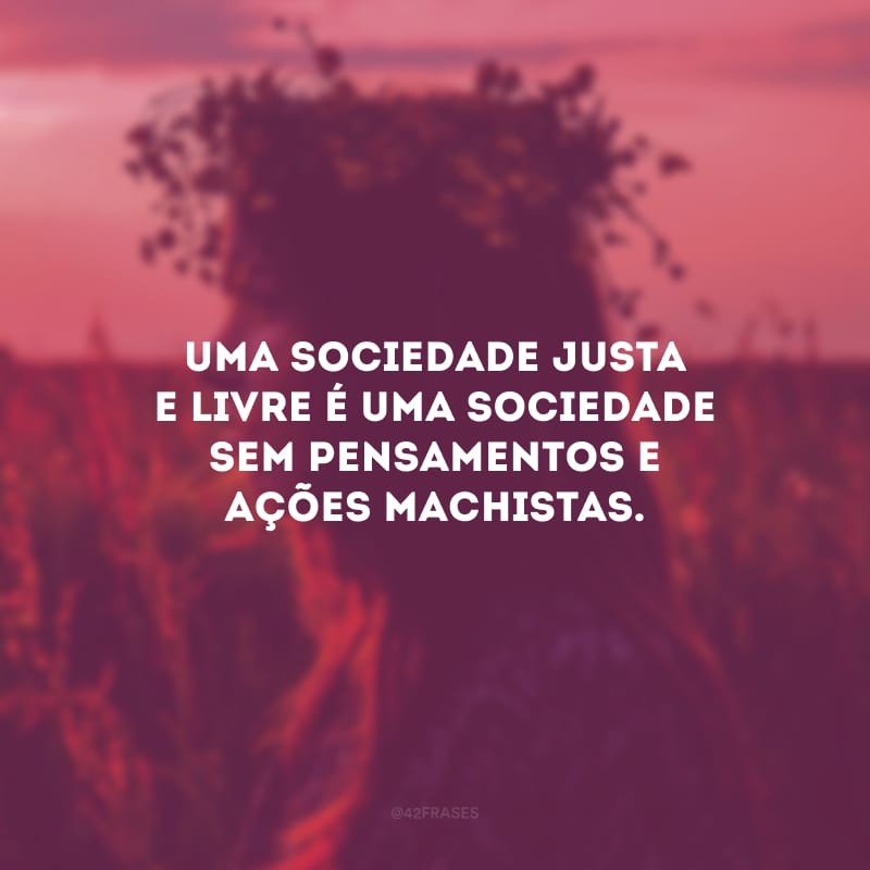 Uma sociedade justa e livre é uma sociedade sem pensamentos e ações machistas. 