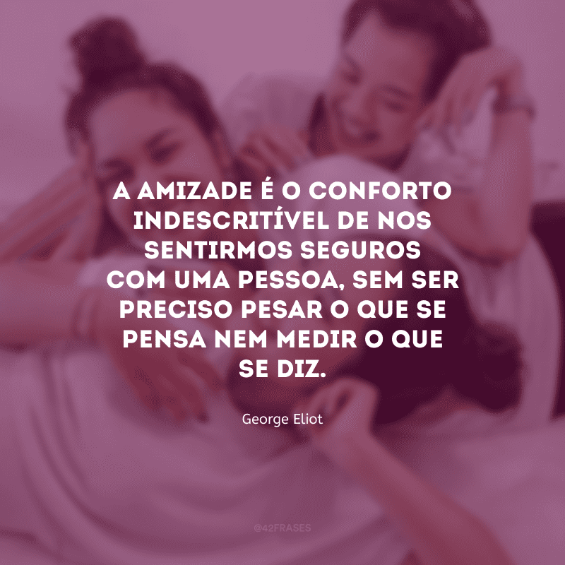 A amizade é o conforto indescritível de nos sentirmos seguros com uma pessoa, sem ser preciso pesar o que se pensa nem medir o que se diz.

