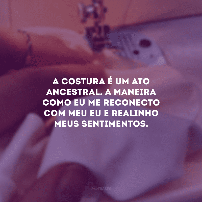 A costura é um ato ancestral. A maneira como eu me reconecto com meu eu e realinho meus sentimentos.