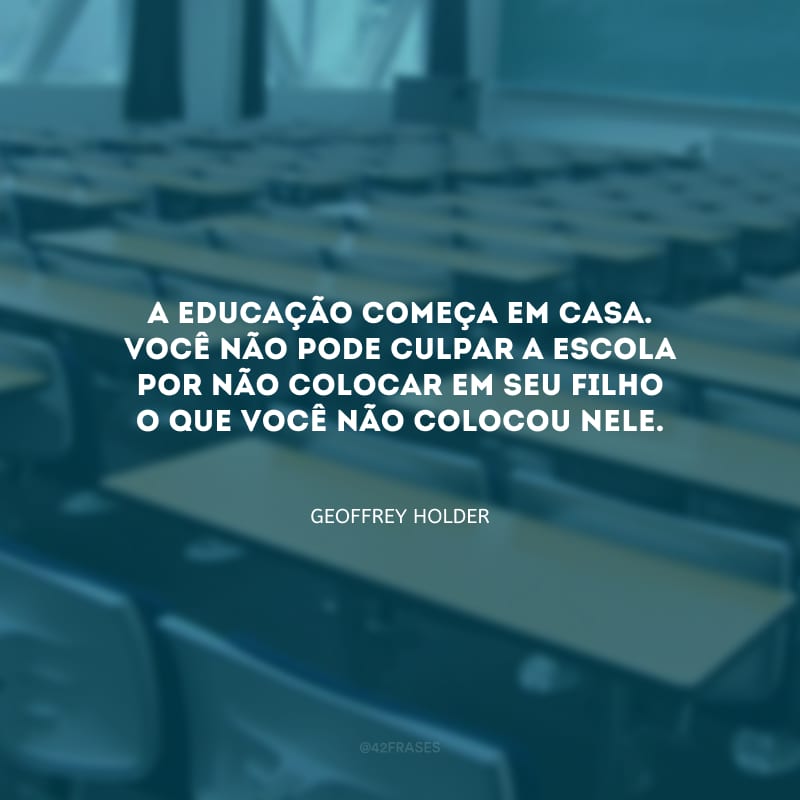 A educação começa em casa. Você não pode culpar a escola por não colocar em seu filho o que você não colocou nele.