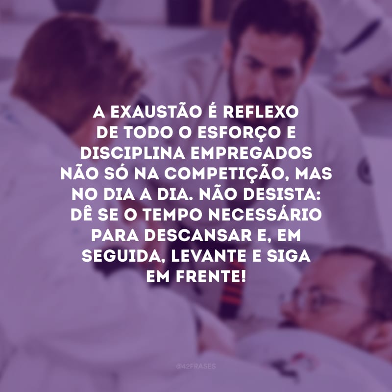 A exaustão é reflexo de todo o esforço e disciplina empregados não só na competição, mas no dia a dia. Não desista: dê-se o tempo necessário para descansar e, em seguida, levante e siga em frente!