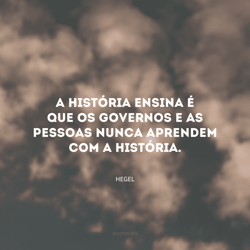 A história ensina é que os governos e as pessoas nunca aprendem com a história.