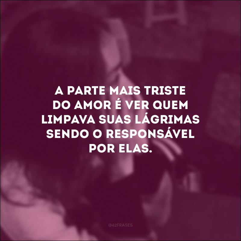 A parte mais triste do amor é ver quem limpava suas lágrimas sendo o responsável por elas.