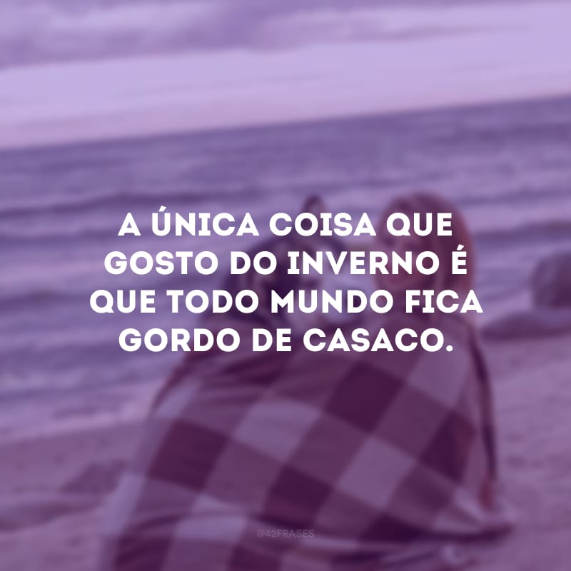 A única coisa que gosto do inverno é que todo mundo fica gordo de casaco.