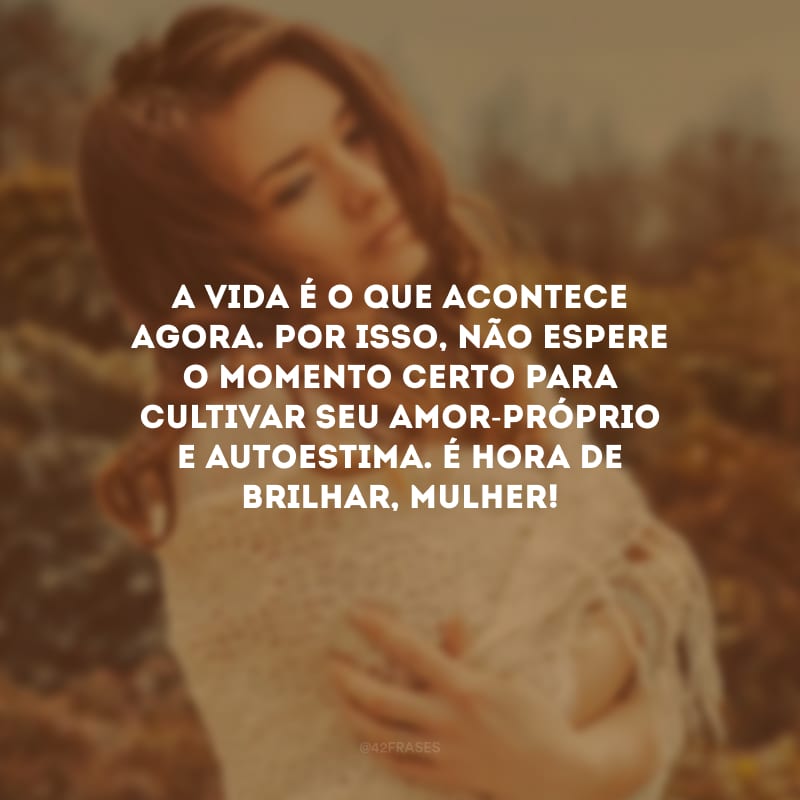 A vida é o que acontece agora. Por isso, não espere o momento certo para cultivar seu amor-próprio e autoestima. É hora de brilhar, mulher!