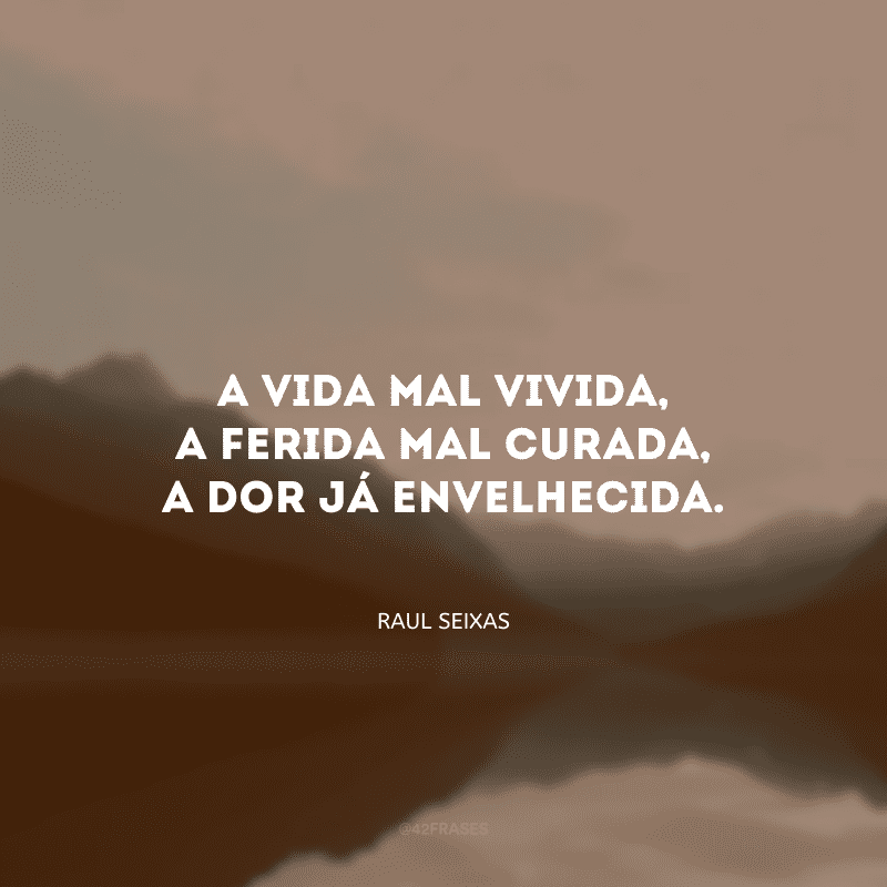 A vida mal vivida, a ferida mal curada, a dor já envelhecida.