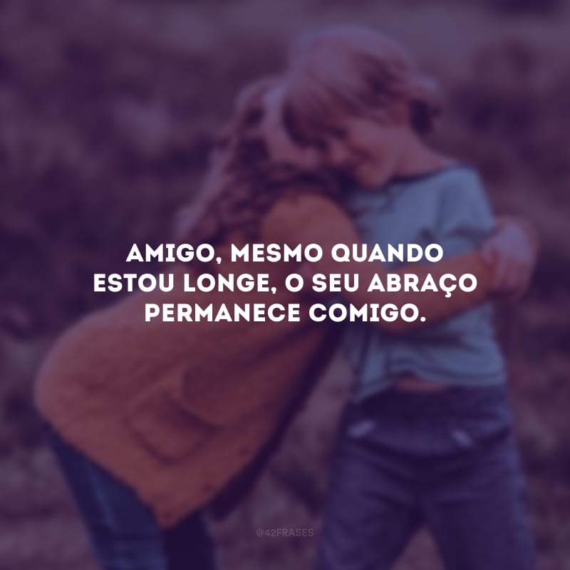 Amigo, mesmo quando estou longe, o seu abraço permanece comigo.