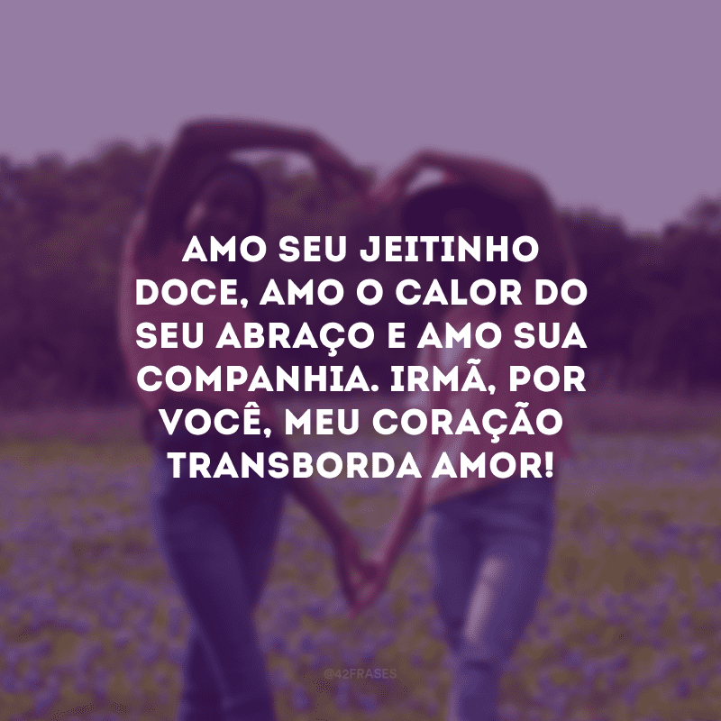 Amo seu jeitinho doce, amo o calor do seu abraço e amo sua companhia. Irmã, por você, meu coração transborda amor!