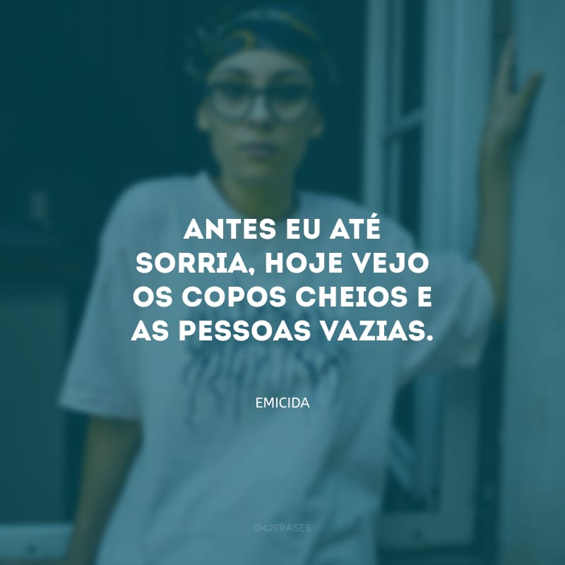 Antes eu até sorria, hoje vejo os copos cheios e as pessoas vazias.