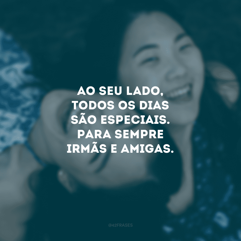 Ao seu lado, todos os dias são especiais. Para sempre irmãs e amigas.