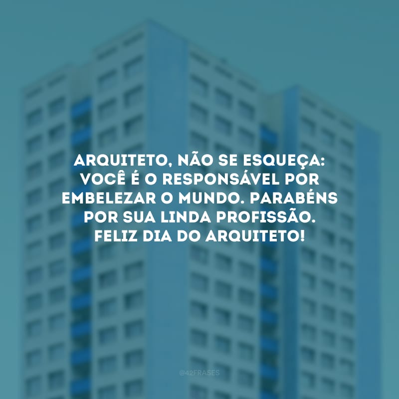 Arquiteto, não se esqueça: você é o responsável por embelezar o mundo. Parabéns por sua linda profissão. Feliz Dia do Arquiteto!