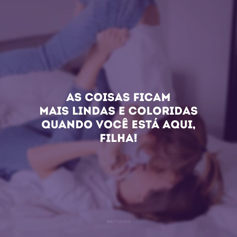 As coisas ficam mais lindas e coloridas quando você está aqui, filha! 