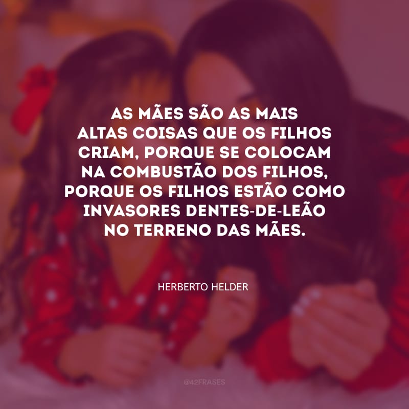 As mães são as mais altas coisas que os filhos criam, porque se colocam na combustão dos filhos, porque os filhos estão como invasores dentes-de-leão no terreno das mães.