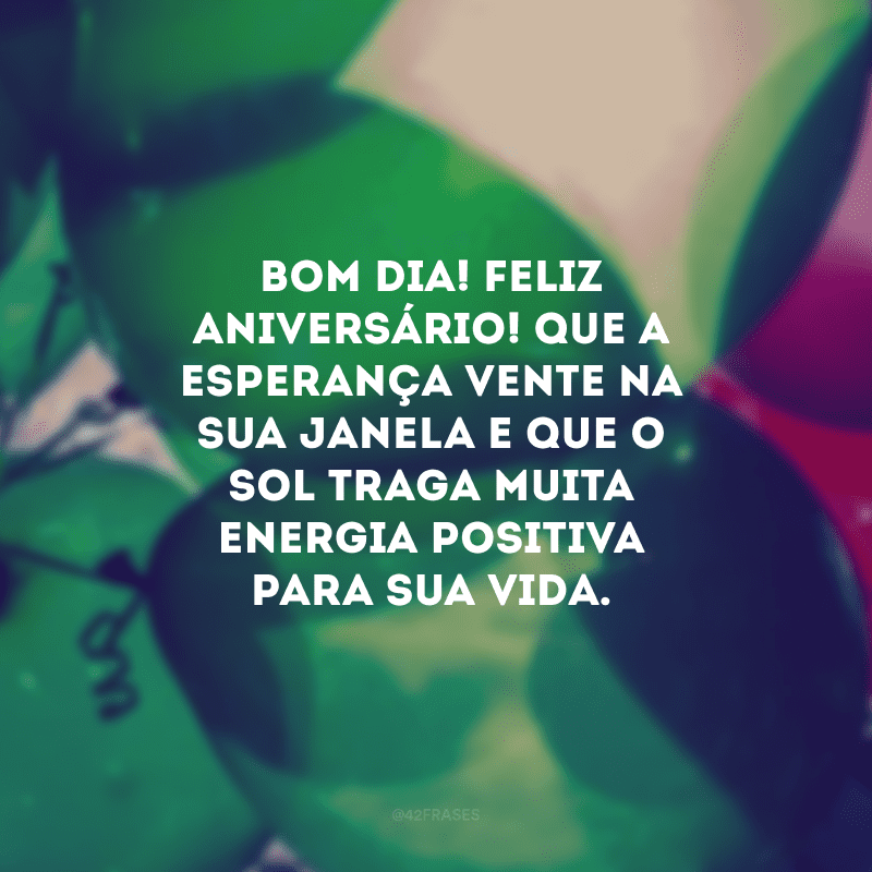 Bom dia! Feliz aniversário! Que a esperança vente na sua janela e que o sol traga muita energia positiva para sua vida.