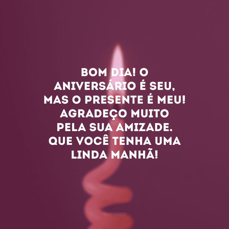 Bom dia! O aniversário é seu, mas o presente é meu! Agradeço muito pela sua amizade. Que você tenha uma linda manhã!