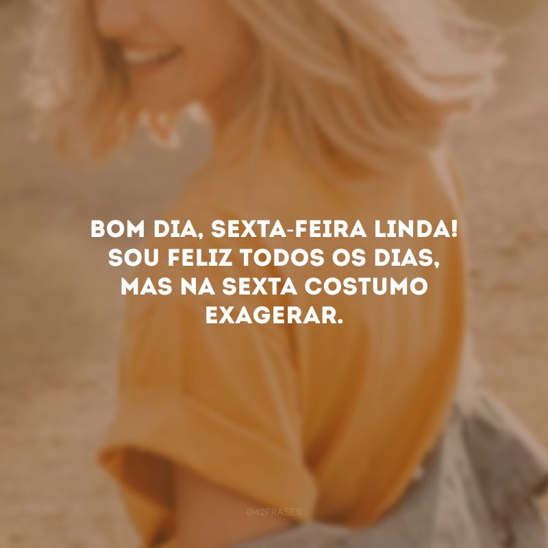 Bom dia, sexta-feira linda! Sou feliz todos os dias, mas na sexta costumo exagerar.