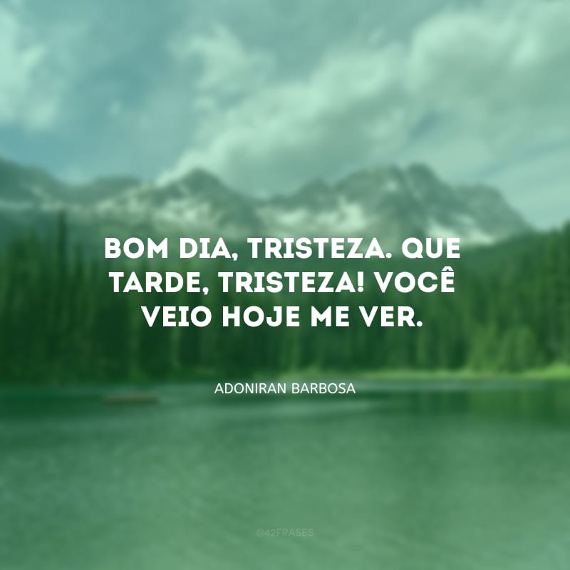 Bom dia, tristeza. Que tarde, tristeza! Você veio hoje me ver.