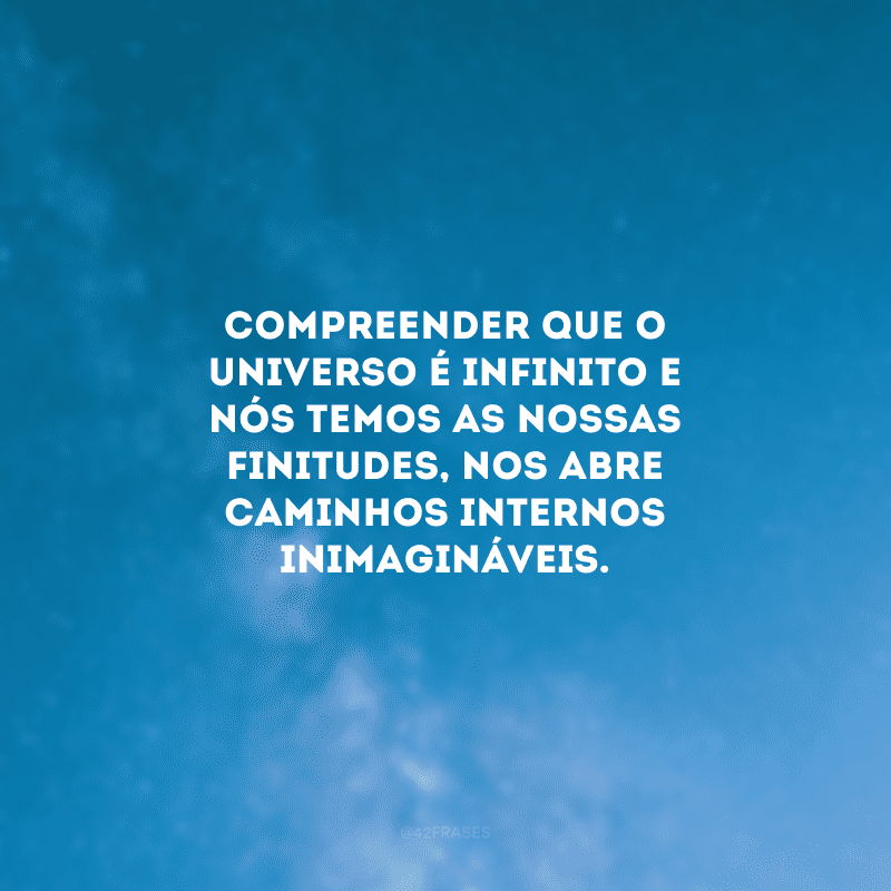 Compreender que o universo é infinito e nós temos as nossas finitudes, nos abre caminhos internos inimagináveis. 