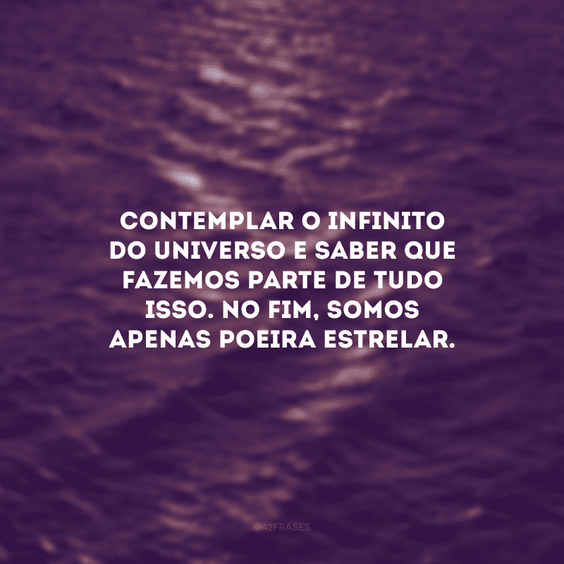 Contemplar o infinito do universo e saber que fazemos parte de tudo isso. No fim, somos apenas poeira estrelar. 