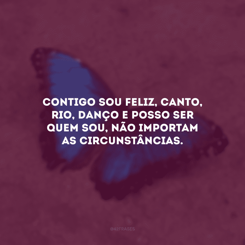 Contigo sou feliz, canto, rio, danço e posso ser quem sou, não importam as circunstâncias.