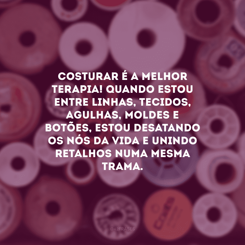 Costurar é a melhor terapia! Quando estou entre linhas, tecidos, agulhas, moldes e botões, estou desatando os nós da vida e unindo retalhos numa mesma trama.