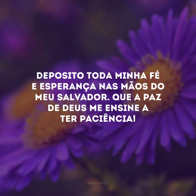 Deposito toda minha fé e esperança nas mãos do meu Salvador. Que a paz de Deus me ensine a ter paciência!