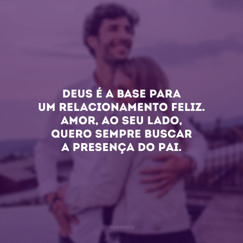 Deus é a base para um relacionamento feliz. Amor, ao seu lado, quero sempre buscar a presença do Pai.